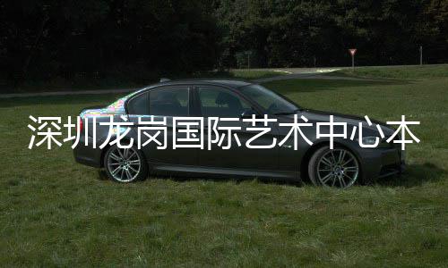 本月国际艺术中心投用龙岗深圳